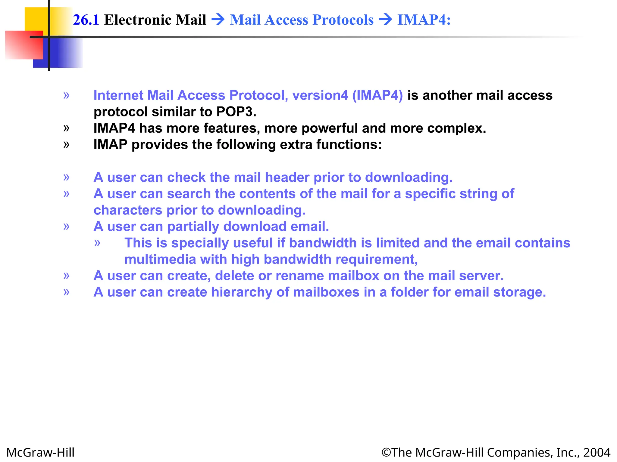 McGraw-Hill ©The McGraw-Hill Companies, Inc., 2004
» Internet Mail Access Protocol, version4 (IMAP4) is another mail access
protocol similar to POP3.
» IMAP4 has more features, more powerful and more complex.
» IMAP provides the following extra functions:
» A user can check the mail header prior to downloading.
» A user can search the contents of the mail for a specific string of
characters prior to downloading.
» A user can partially download email.
» This is specially useful if bandwidth is limited and the email contains
multimedia with high bandwidth requirement,
» A user can create, delete or rename mailbox on the mail server.
» A user can create hierarchy of mailboxes in a folder for email storage.
26.1 Electronic Mail  Mail Access Protocols  IMAP4:
 
