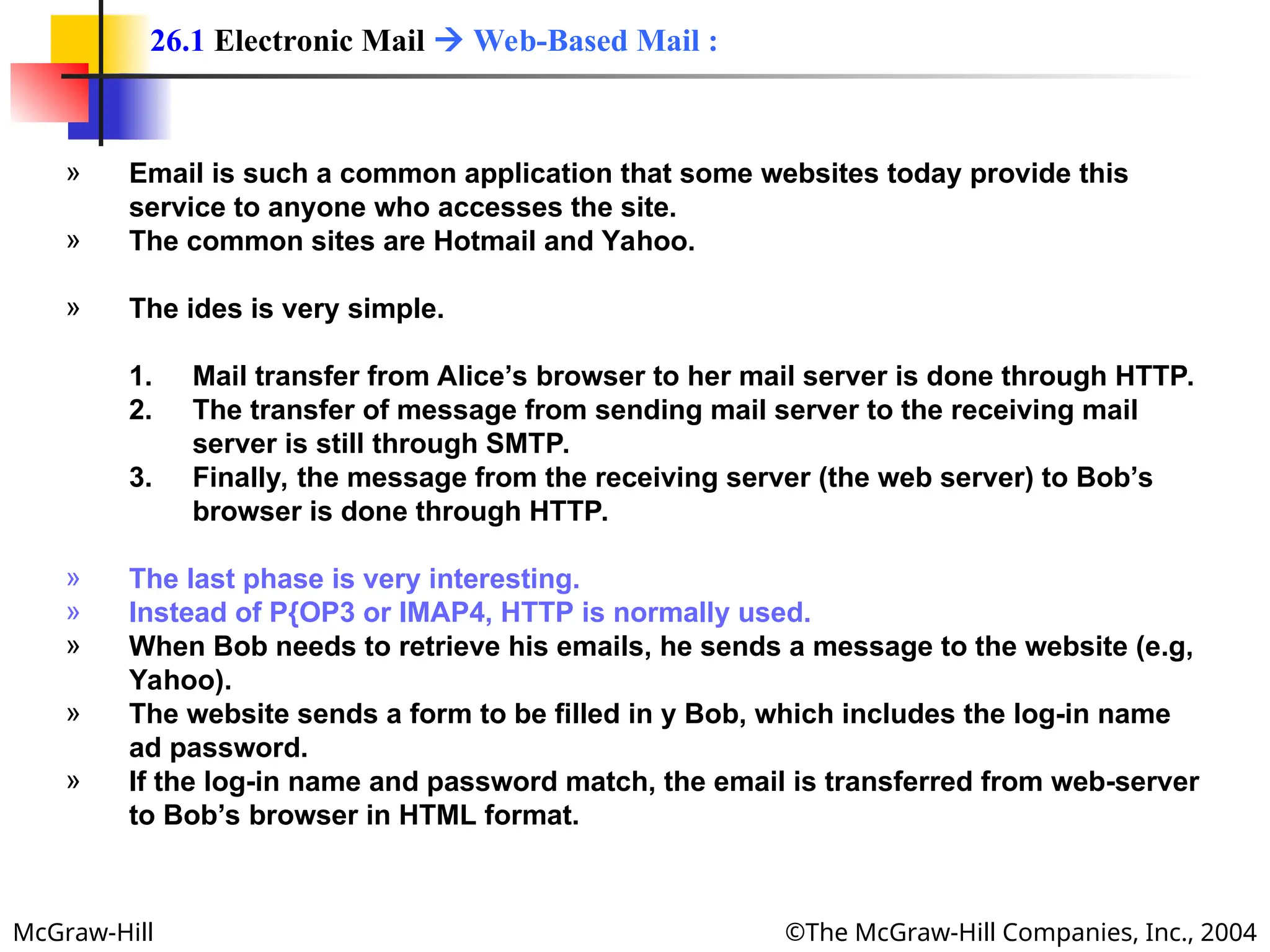 McGraw-Hill ©The McGraw-Hill Companies, Inc., 2004
» Email is such a common application that some websites today provide this
service to anyone who accesses the site.
» The common sites are Hotmail and Yahoo.
» The ides is very simple.
1. Mail transfer from Alice’s browser to her mail server is done through HTTP.
2. The transfer of message from sending mail server to the receiving mail
server is still through SMTP.
3. Finally, the message from the receiving server (the web server) to Bob’s
browser is done through HTTP.
» The last phase is very interesting.
» Instead of P{OP3 or IMAP4, HTTP is normally used.
» When Bob needs to retrieve his emails, he sends a message to the website (e.g,
Yahoo).
» The website sends a form to be filled in y Bob, which includes the log-in name
ad password.
» If the log-in name and password match, the email is transferred from web-server
to Bob’s browser in HTML format.
26.1 Electronic Mail  Web-Based Mail :
 