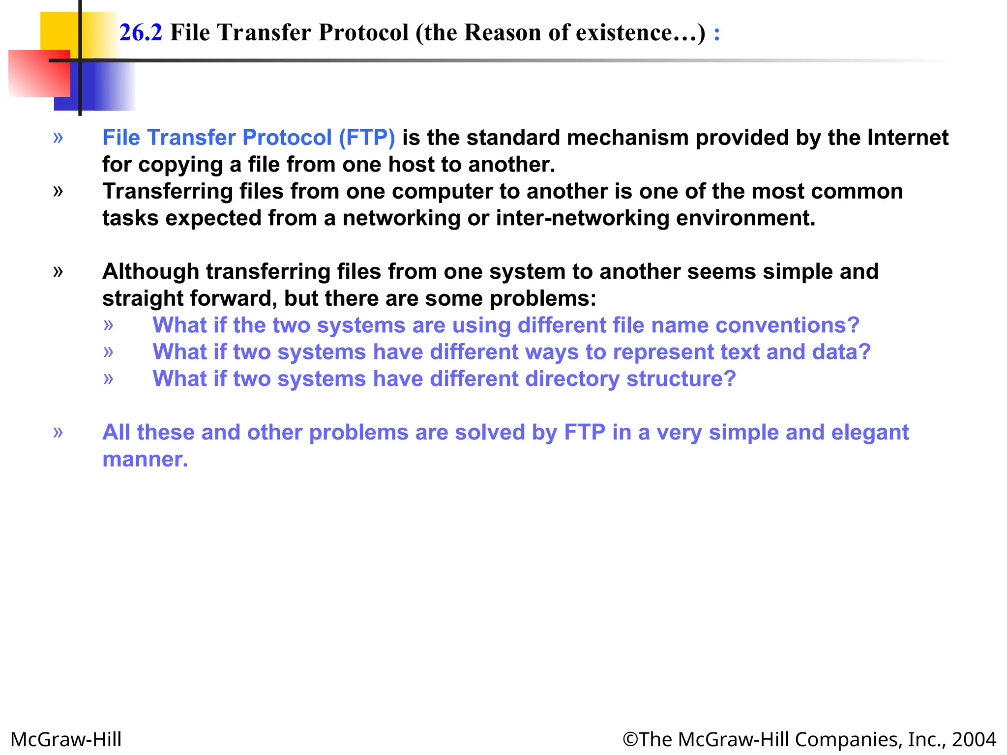 McGraw-Hill ©The McGraw-Hill Companies, Inc., 2004
» File Transfer Protocol (FTP) is the standard mechanism provided by the Internet
for copying a file from one host to another.
» Transferring files from one computer to another is one of the most common
tasks expected from a networking or inter-networking environment.
» Although transferring files from one system to another seems simple and
straight forward, but there are some problems:
» What if the two systems are using different file name conventions?
» What if two systems have different ways to represent text and data?
» What if two systems have different directory structure?
» All these and other problems are solved by FTP in a very simple and elegant
manner.
26.2 File Transfer Protocol (the Reason of existence…) :
 