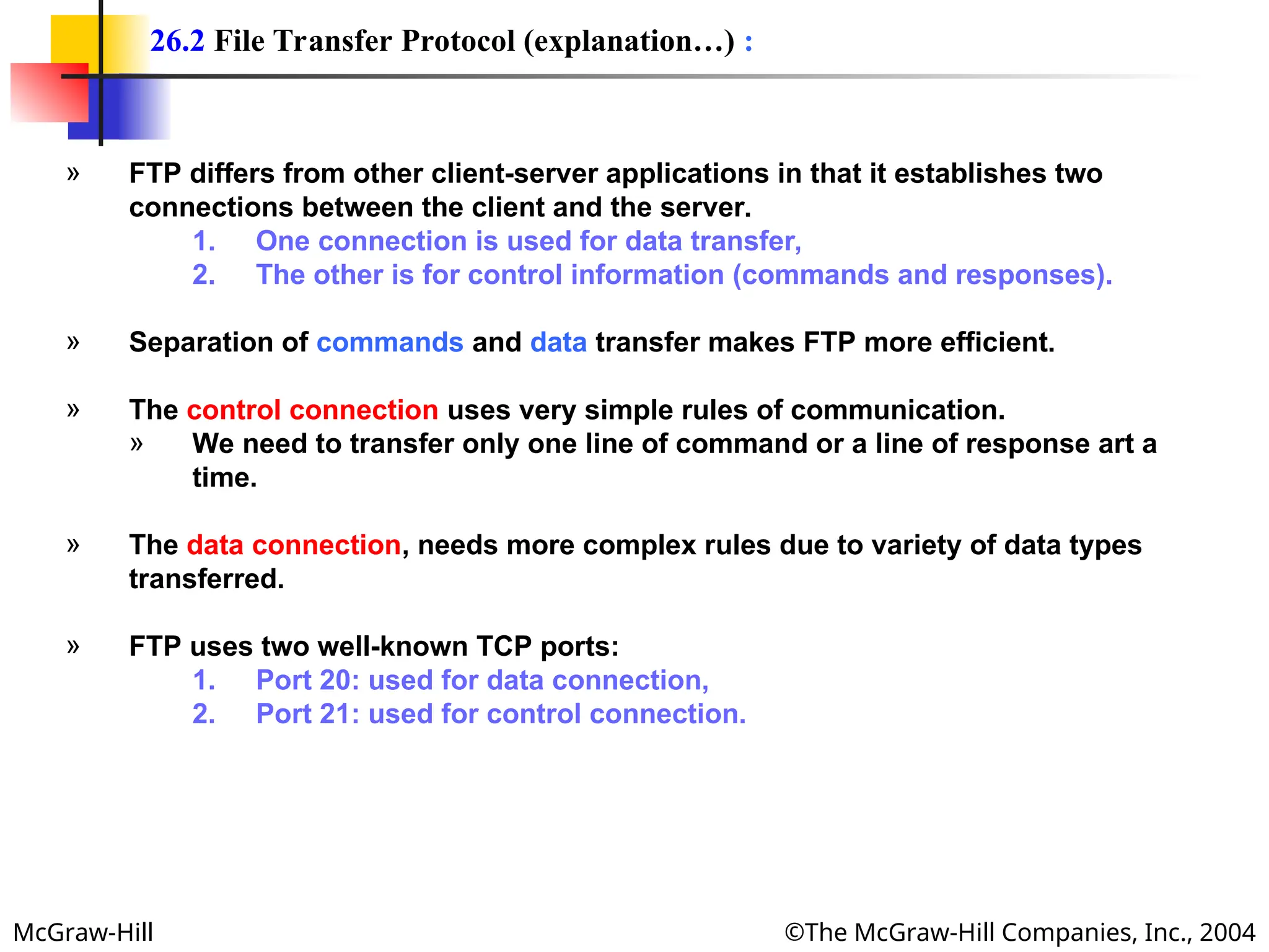 McGraw-Hill ©The McGraw-Hill Companies, Inc., 2004
» FTP differs from other client-server applications in that it establishes two
connections between the client and the server.
1. One connection is used for data transfer,
2. The other is for control information (commands and responses).
» Separation of commands and data transfer makes FTP more efficient.
» The control connection uses very simple rules of communication.
» We need to transfer only one line of command or a line of response art a
time.
» The data connection, needs more complex rules due to variety of data types
transferred.
» FTP uses two well-known TCP ports:
1. Port 20: used for data connection,
2. Port 21: used for control connection.
26.2 File Transfer Protocol (explanation…) :
 