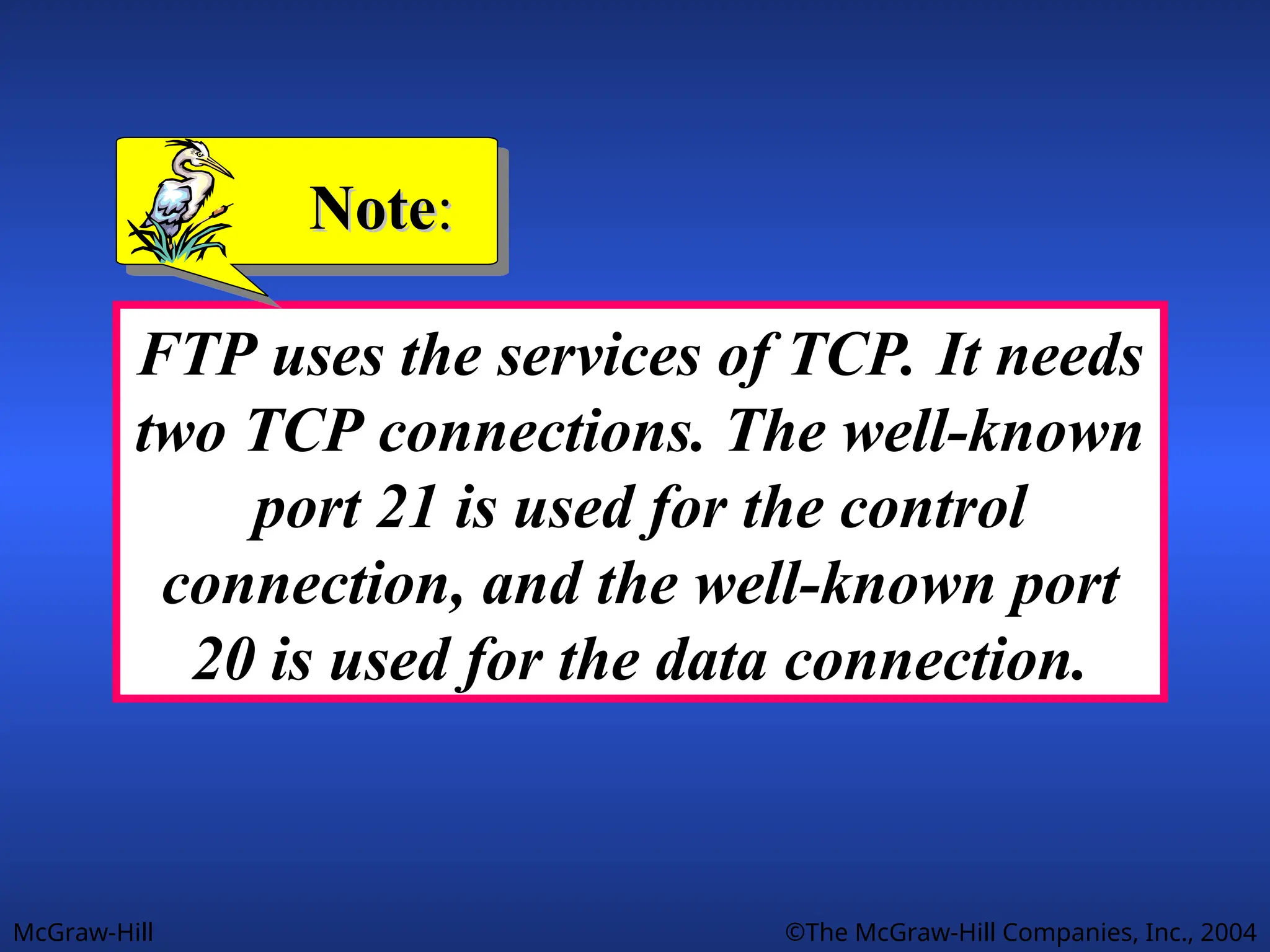 McGraw-Hill ©The McGraw-Hill Companies, Inc., 2004
FTP uses the services of TCP. It needs
two TCP connections. The well-known
port 21 is used for the control
connection, and the well-known port
20 is used for the data connection.
Note
Note:
:
 