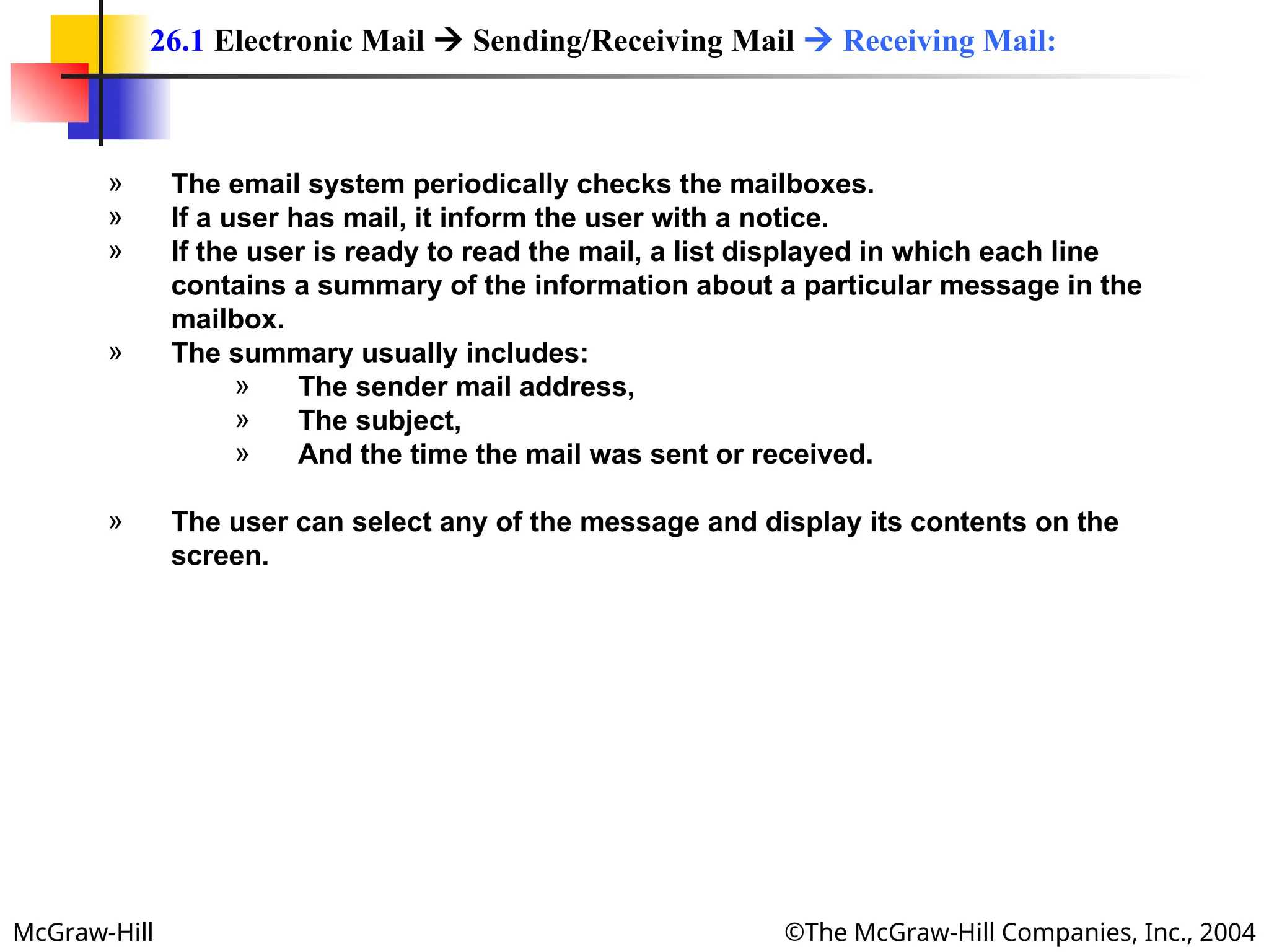 McGraw-Hill ©The McGraw-Hill Companies, Inc., 2004
» The email system periodically checks the mailboxes.
» If a user has mail, it inform the user with a notice.
» If the user is ready to read the mail, a list displayed in which each line
contains a summary of the information about a particular message in the
mailbox.
» The summary usually includes:
» The sender mail address,
» The subject,
» And the time the mail was sent or received.
» The user can select any of the message and display its contents on the
screen.
26.1 Electronic Mail  Sending/Receiving Mail  Receiving Mail:
 