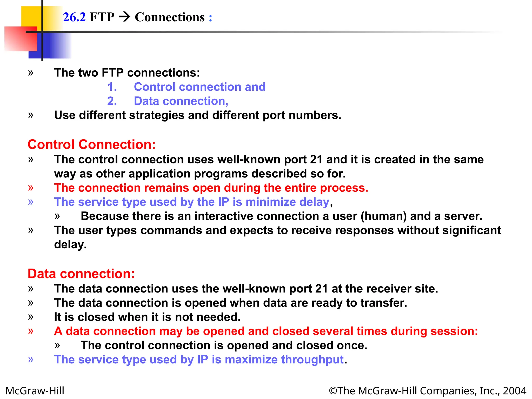 McGraw-Hill ©The McGraw-Hill Companies, Inc., 2004
» The two FTP connections:
1. Control connection and
2. Data connection,
» Use different strategies and different port numbers.
Control Connection:
» The control connection uses well-known port 21 and it is created in the same
way as other application programs described so for.
» The connection remains open during the entire process.
» The service type used by the IP is minimize delay,
» Because there is an interactive connection a user (human) and a server.
» The user types commands and expects to receive responses without significant
delay.
Data connection:
» The data connection uses the well-known port 21 at the receiver site.
» The data connection is opened when data are ready to transfer.
» It is closed when it is not needed.
» A data connection may be opened and closed several times during session:
» The control connection is opened and closed once.
» The service type used by IP is maximize throughput.
26.2 FTP  Connections :
 