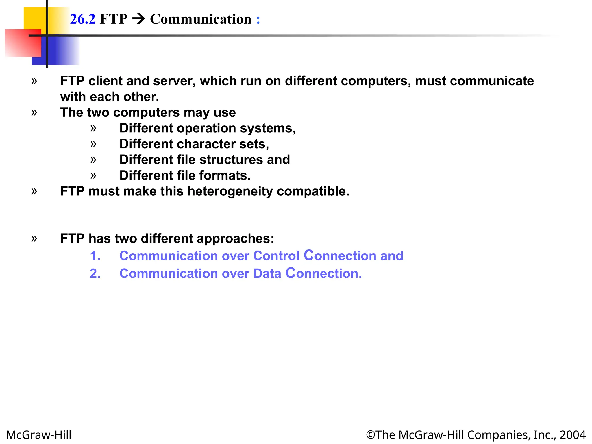 McGraw-Hill ©The McGraw-Hill Companies, Inc., 2004
» FTP client and server, which run on different computers, must communicate
with each other.
» The two computers may use
» Different operation systems,
» Different character sets,
» Different file structures and
» Different file formats.
» FTP must make this heterogeneity compatible.
» FTP has two different approaches:
1. Communication over Control Connection and
2. Communication over Data Connection.
26.2 FTP  Communication :
 