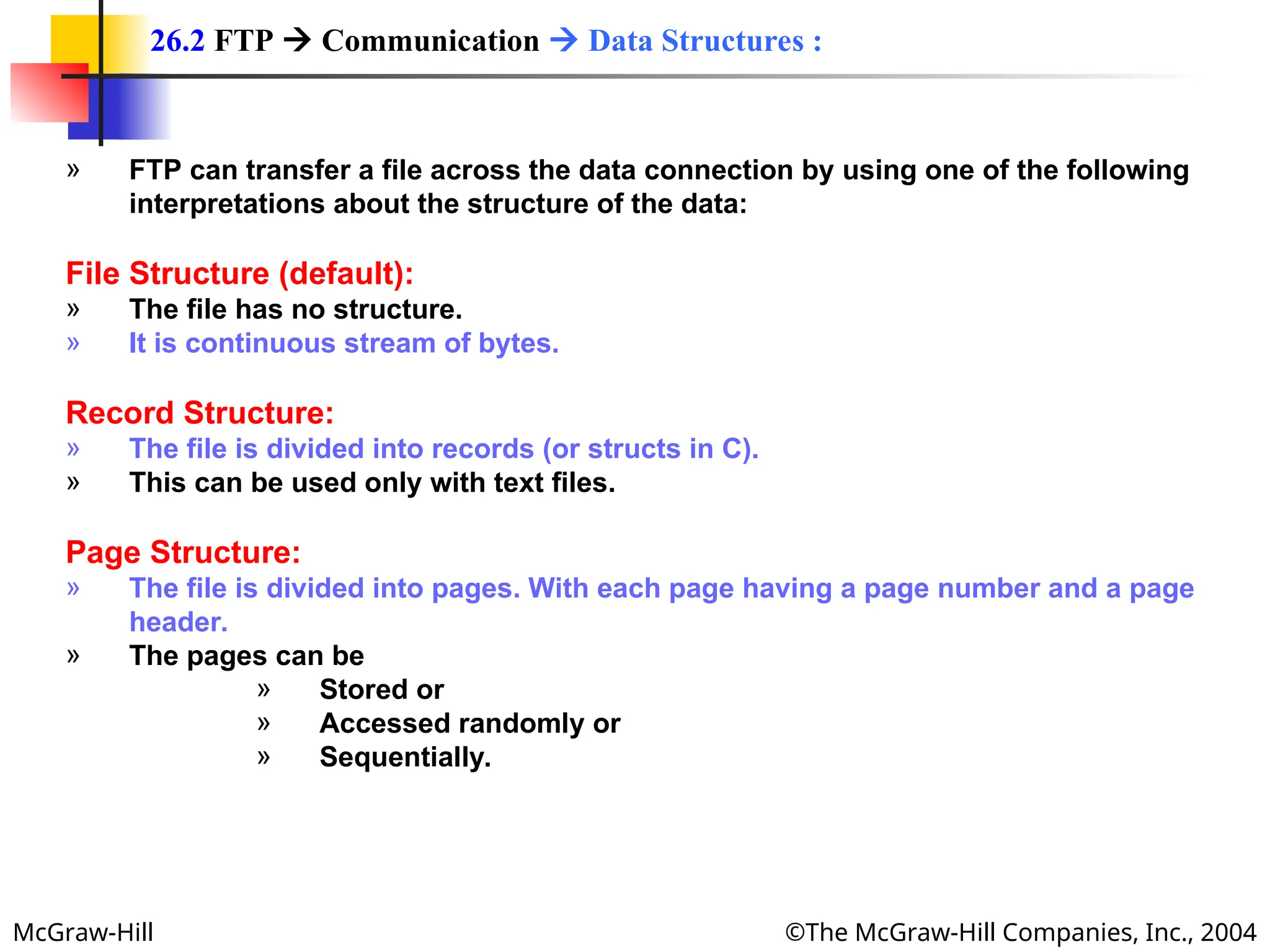 McGraw-Hill ©The McGraw-Hill Companies, Inc., 2004
» FTP can transfer a file across the data connection by using one of the following
interpretations about the structure of the data:
File Structure (default):
» The file has no structure.
» It is continuous stream of bytes.
Record Structure:
» The file is divided into records (or structs in C).
» This can be used only with text files.
Page Structure:
» The file is divided into pages. With each page having a page number and a page
header.
» The pages can be
» Stored or
» Accessed randomly or
» Sequentially.
26.2 FTP  Communication  Data Structures :
 