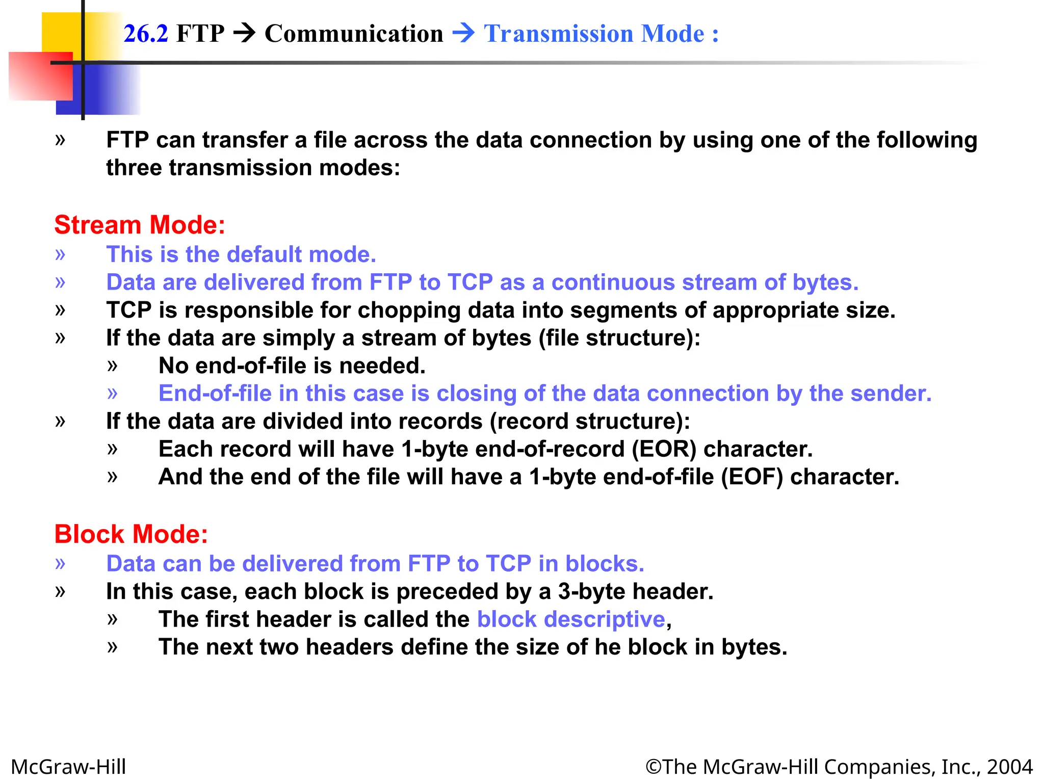 McGraw-Hill ©The McGraw-Hill Companies, Inc., 2004
» FTP can transfer a file across the data connection by using one of the following
three transmission modes:
Stream Mode:
» This is the default mode.
» Data are delivered from FTP to TCP as a continuous stream of bytes.
» TCP is responsible for chopping data into segments of appropriate size.
» If the data are simply a stream of bytes (file structure):
» No end-of-file is needed.
» End-of-file in this case is closing of the data connection by the sender.
» If the data are divided into records (record structure):
» Each record will have 1-byte end-of-record (EOR) character.
» And the end of the file will have a 1-byte end-of-file (EOF) character.
Block Mode:
» Data can be delivered from FTP to TCP in blocks.
» In this case, each block is preceded by a 3-byte header.
» The first header is called the block descriptive,
» The next two headers define the size of he block in bytes.
26.2 FTP  Communication  Transmission Mode :
 