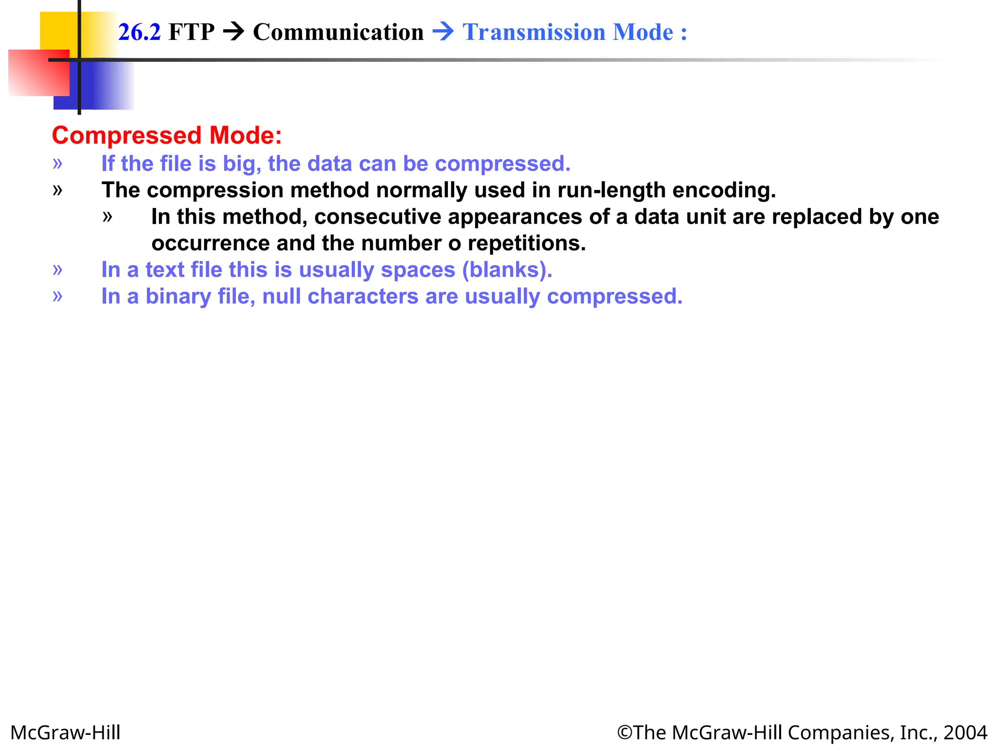 McGraw-Hill ©The McGraw-Hill Companies, Inc., 2004
Compressed Mode:
» If the file is big, the data can be compressed.
» The compression method normally used in run-length encoding.
» In this method, consecutive appearances of a data unit are replaced by one
occurrence and the number o repetitions.
» In a text file this is usually spaces (blanks).
» In a binary file, null characters are usually compressed.
26.2 FTP  Communication  Transmission Mode :
 