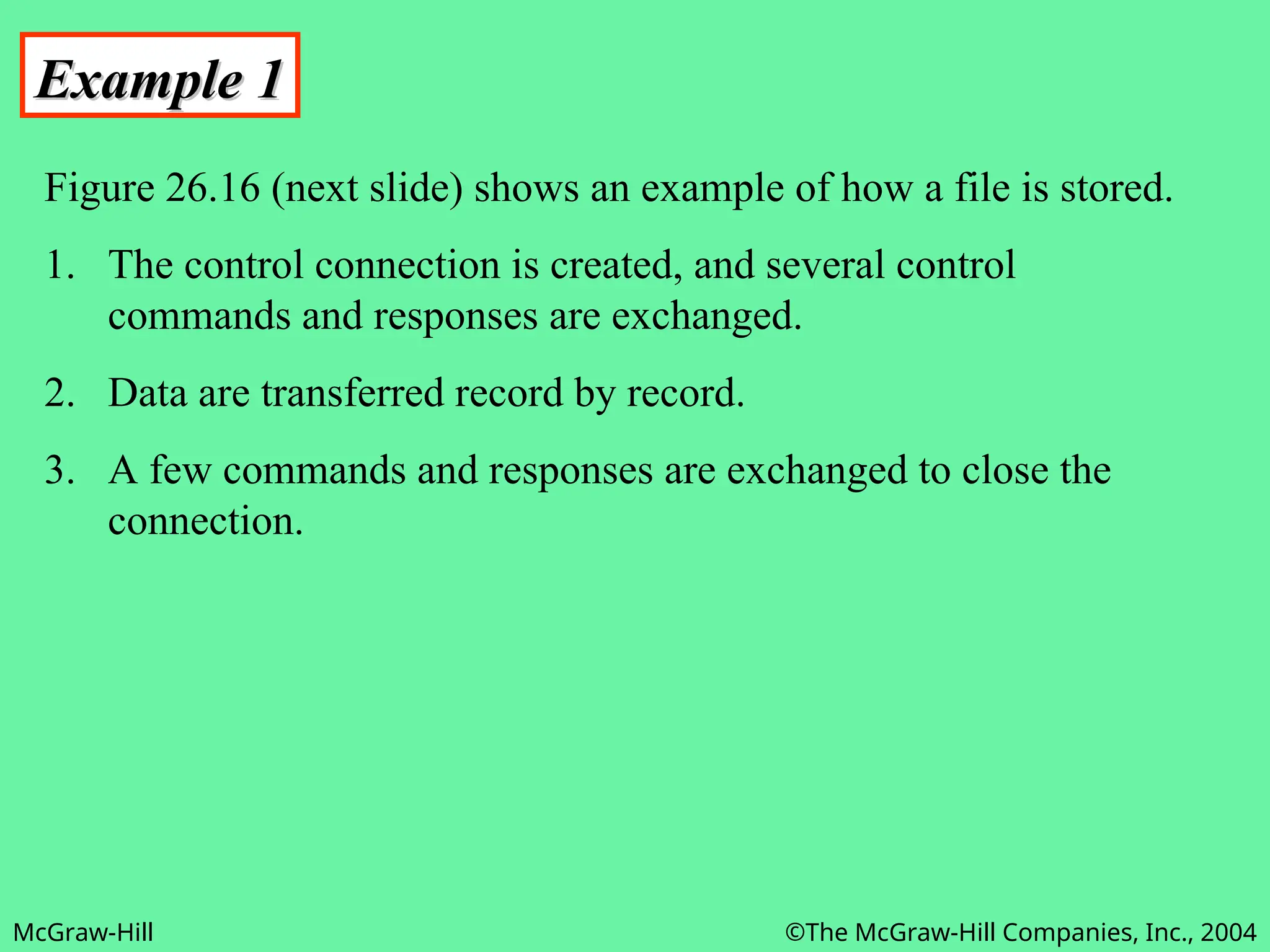 McGraw-Hill ©The McGraw-Hill Companies, Inc., 2004
Example 1
Example 1
Figure 26.16 (next slide) shows an example of how a file is stored.
1. The control connection is created, and several control
commands and responses are exchanged.
2. Data are transferred record by record.
3. A few commands and responses are exchanged to close the
connection.
 
