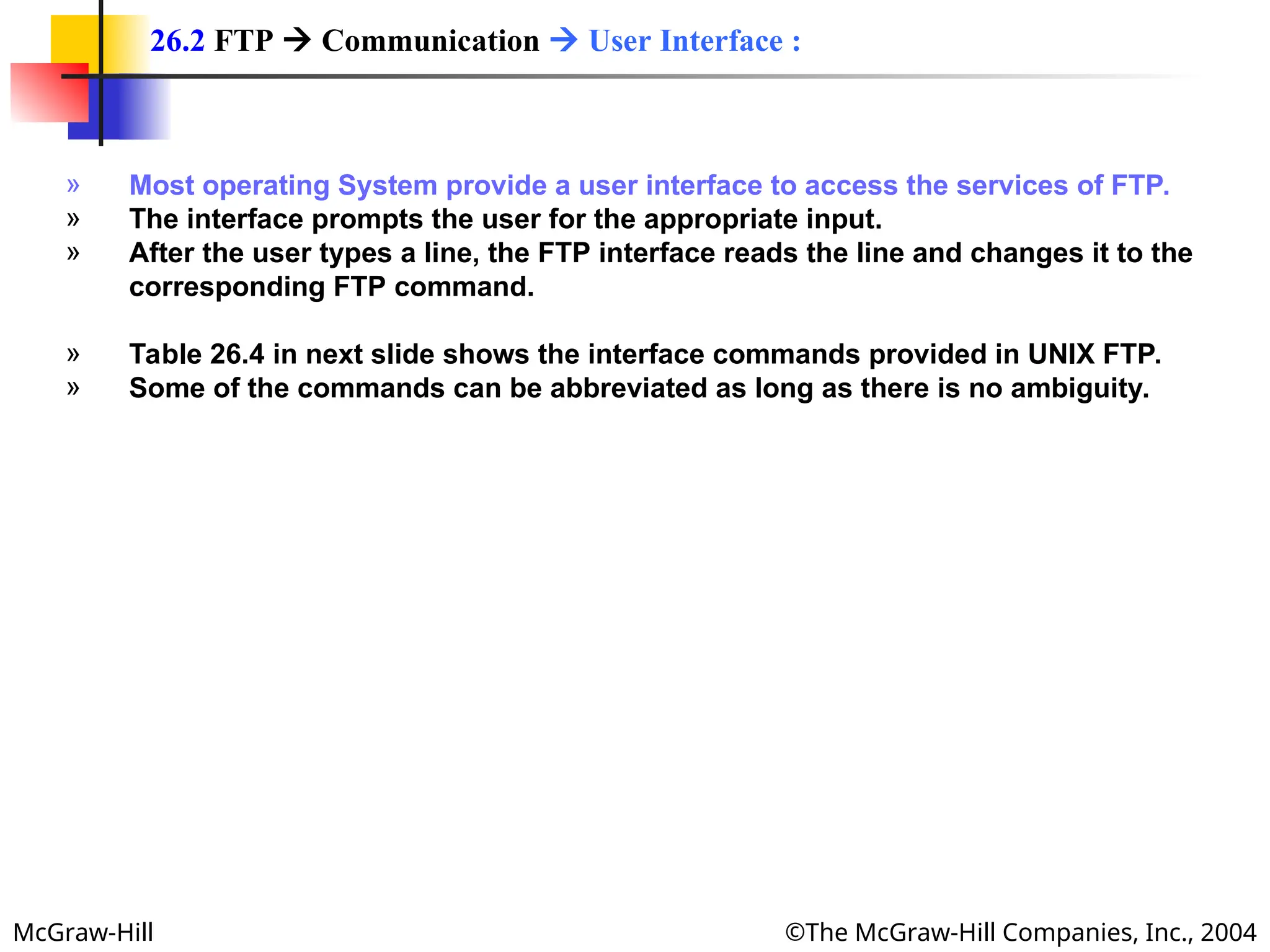 McGraw-Hill ©The McGraw-Hill Companies, Inc., 2004
» Most operating System provide a user interface to access the services of FTP.
» The interface prompts the user for the appropriate input.
» After the user types a line, the FTP interface reads the line and changes it to the
corresponding FTP command.
» Table 26.4 in next slide shows the interface commands provided in UNIX FTP.
» Some of the commands can be abbreviated as long as there is no ambiguity.
26.2 FTP  Communication  User Interface :
 