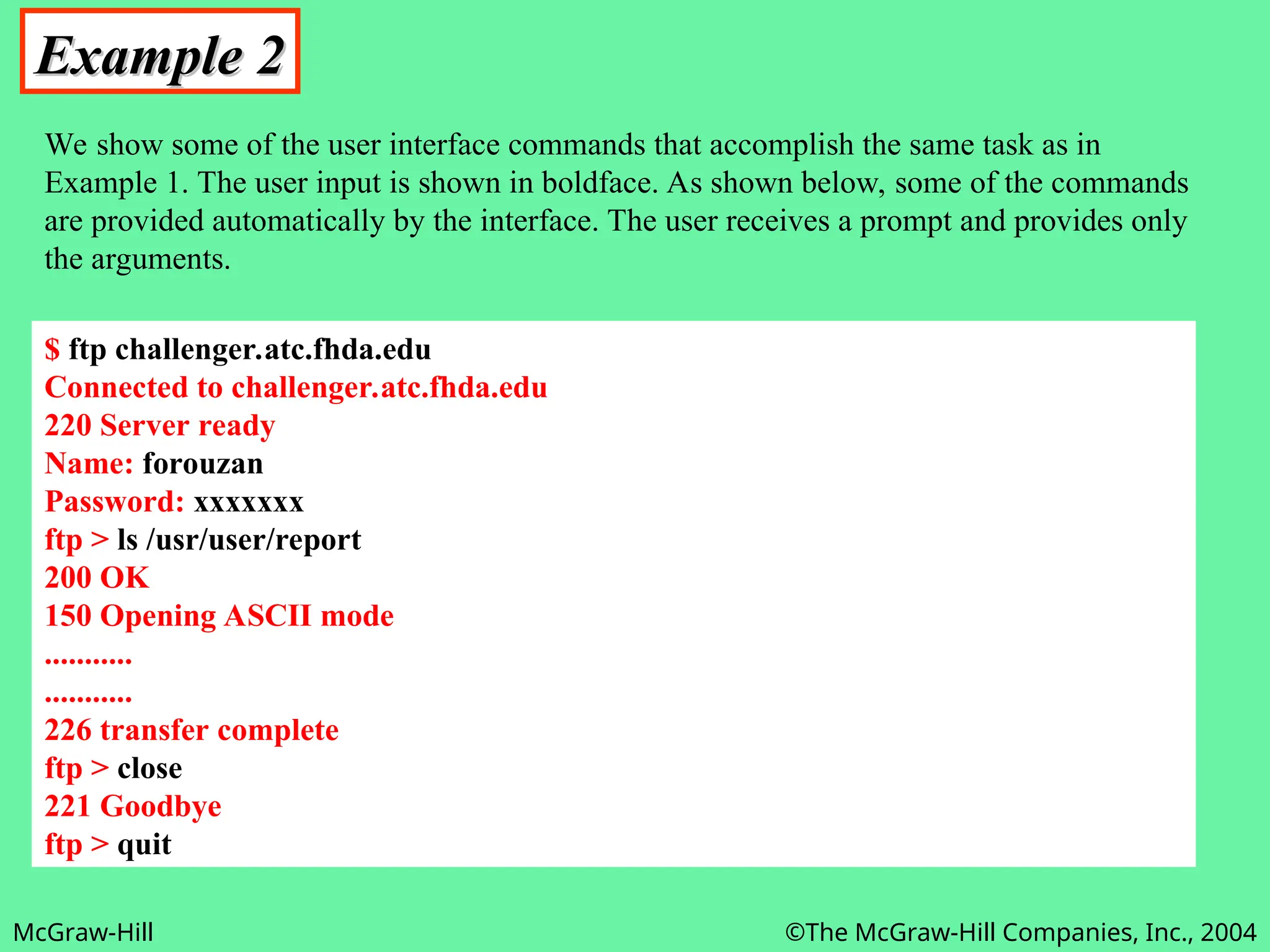 McGraw-Hill ©The McGraw-Hill Companies, Inc., 2004
Example 2
Example 2
We show some of the user interface commands that accomplish the same task as in
Example 1. The user input is shown in boldface. As shown below, some of the commands
are provided automatically by the interface. The user receives a prompt and provides only
the arguments.
$ ftp challenger.atc.fhda.edu
Connected to challenger.atc.fhda.edu
220 Server ready
Name: forouzan
Password: xxxxxxx
ftp > ls /usr/user/report
200 OK
150 Opening ASCII mode
...........
...........
226 transfer complete
ftp > close
221 Goodbye
ftp > quit
 