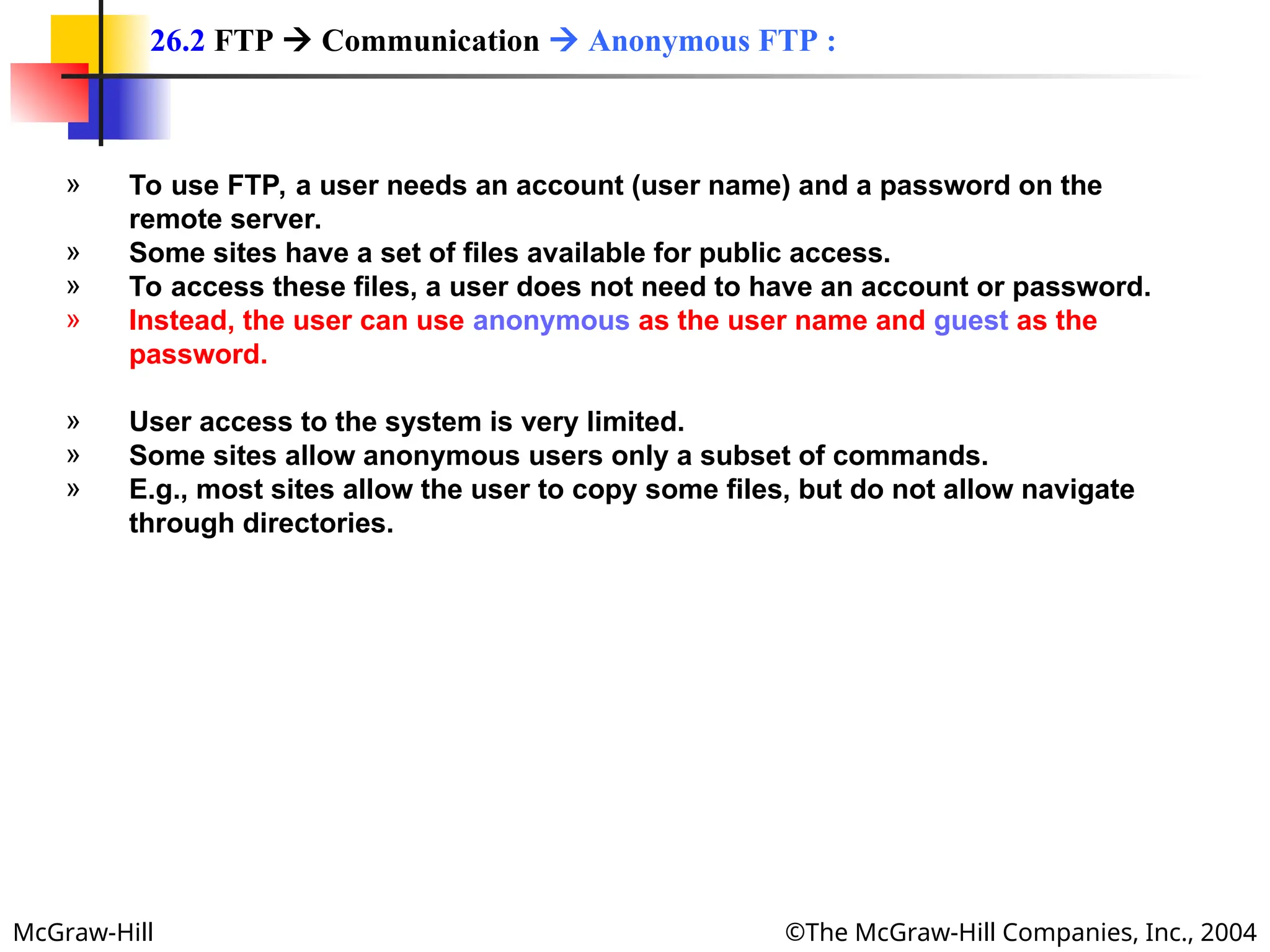 McGraw-Hill ©The McGraw-Hill Companies, Inc., 2004
» To use FTP, a user needs an account (user name) and a password on the
remote server.
» Some sites have a set of files available for public access.
» To access these files, a user does not need to have an account or password.
» Instead, the user can use anonymous as the user name and guest as the
password.
» User access to the system is very limited.
» Some sites allow anonymous users only a subset of commands.
» E.g., most sites allow the user to copy some files, but do not allow navigate
through directories.
26.2 FTP  Communication  Anonymous FTP :
 