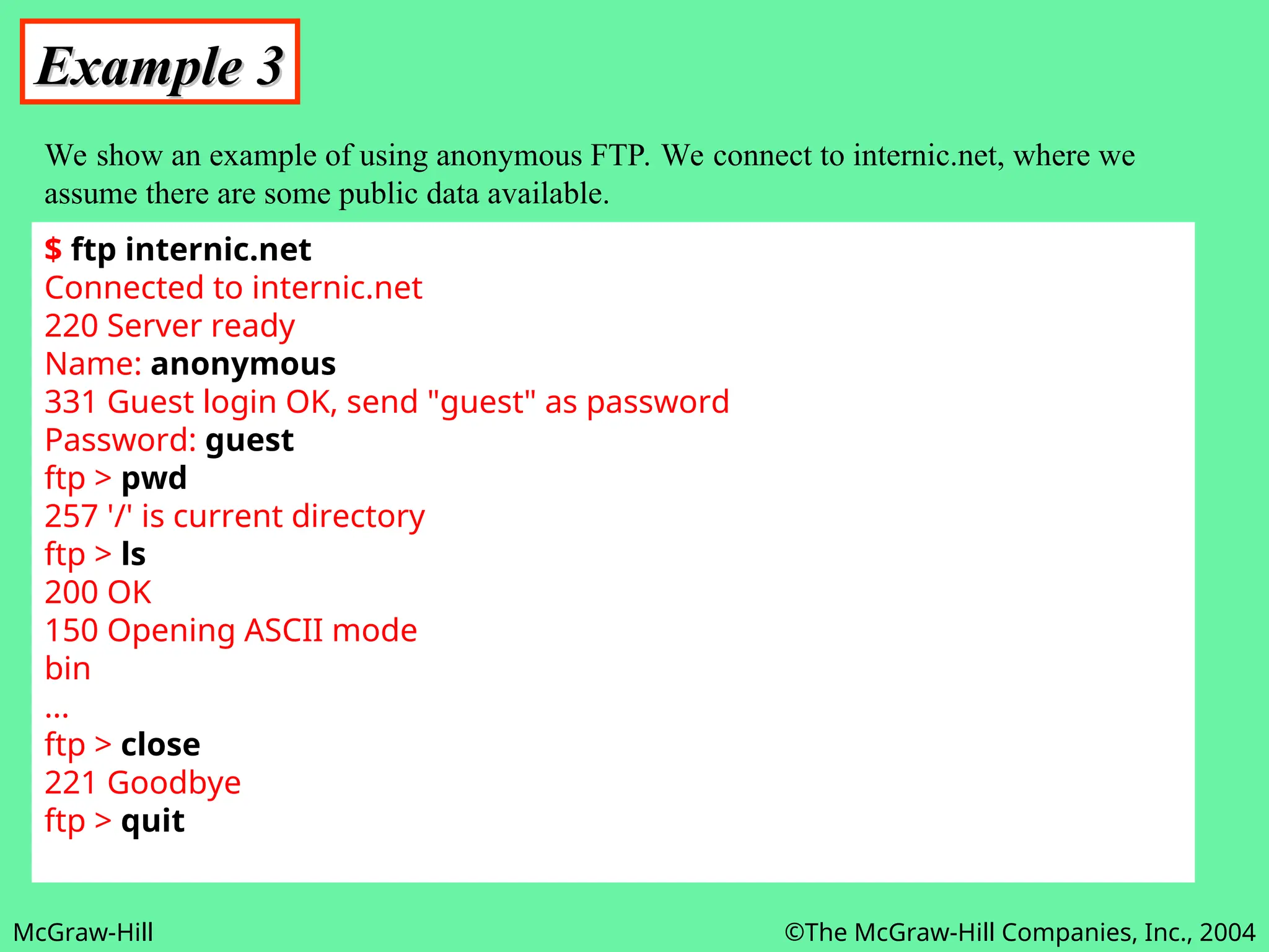 McGraw-Hill ©The McGraw-Hill Companies, Inc., 2004
Example 3
Example 3
We show an example of using anonymous FTP. We connect to internic.net, where we
assume there are some public data available.
$ ftp internic.net
Connected to internic.net
220 Server ready
Name: anonymous
331 Guest login OK, send "guest" as password
Password: guest
ftp > pwd
257 '/' is current directory
ftp > ls
200 OK
150 Opening ASCII mode
bin
...
ftp > close
221 Goodbye
ftp > quit
 