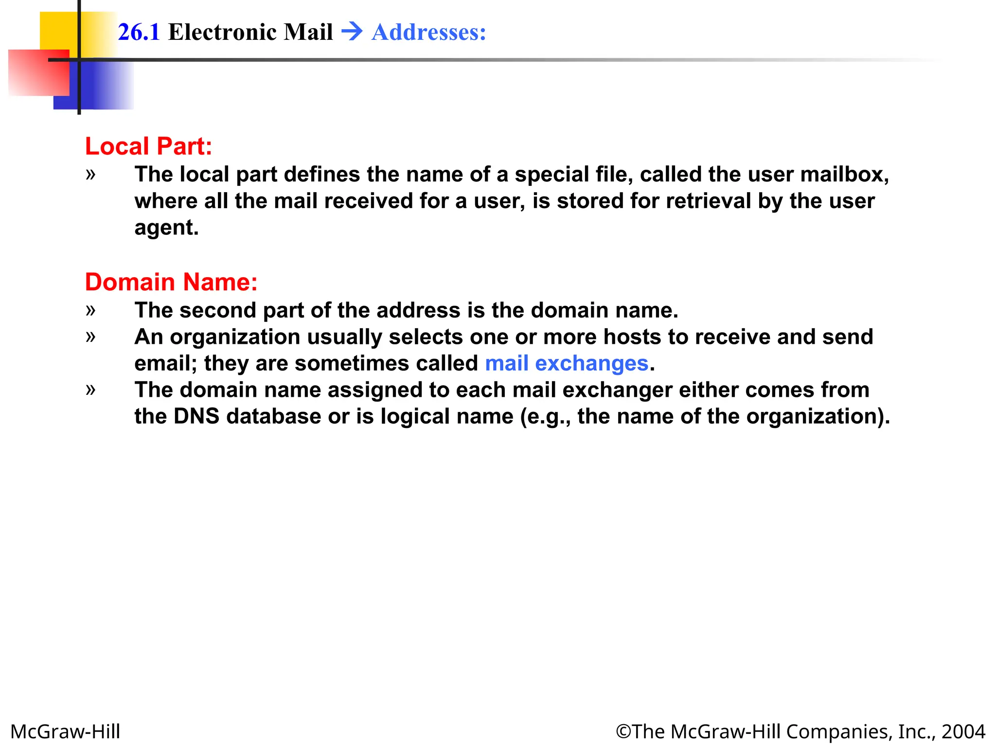 McGraw-Hill ©The McGraw-Hill Companies, Inc., 2004
Local Part:
» The local part defines the name of a special file, called the user mailbox,
where all the mail received for a user, is stored for retrieval by the user
agent.
Domain Name:
» The second part of the address is the domain name.
» An organization usually selects one or more hosts to receive and send
email; they are sometimes called mail exchanges.
» The domain name assigned to each mail exchanger either comes from
the DNS database or is logical name (e.g., the name of the organization).
26.1 Electronic Mail  Addresses:
 