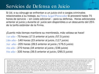 Servicios de Defensa en Juicio Si Ud. o su cónyuge se enfrentan a un juicio civil o cargos criminales relacionados a su trabajo, su  Firma Legal Proveedor  le proveerá hasta 75 horas de servicio – sin costo adicional – para su defensa.  Horas adicionales anterior al juicio y durante el  juicio son disponibles a un descuento del 25% de la tarifa estándar de la Firma.  ¡Cuanto más tiempo mantiene su membresía, más valiosa se hace! 1er año  - 75 horas (17.5 anterior al juicio /57.5 juicio) 2do año  - 140 horas (23 anterior al juicio /117 juicio) 3er  año  - 205 horas (28.5 anterior al juicio /176.5 juicio) 4to año  - 270 horas (34 anterior al juicio /236 juicio) 5to año  - 335 horas (39.5 anterior al juicio /295.5 juicio) Asuntos no cubiertos bajo los beneficios del Plan y por los cuales puede usar su tarifa de descuento preferencial de miembro son: Dependientes (sólo cubre al miembro y su cónyuge); Bancarrota, divorcio, anulación, custodia de menor y otros asuntos relacionados a asuntos domésticos; Cargos de DUI/DWI, asuntos relacionados a intoxicantes (sean recetados o no), atropello y fuga, abandonar el lugar de un accidente y cargos civiles o criminales que ocurren como resultado de manejar un vehículo comercial de más de dos ejes.  Los beneficios del Plan se aplican sólo a cargos de acción criminal relacionados al desempeño del empleo. Los beneficios no se aplican a asuntos donde Ud. es nombrado en un juicio civil o tiene cargos a su contra  por ser nombrado como dueño, gerente o asociación del negocio, si Ud. no estuvo directamente involucrado en el hecho o el asunto del cual surge el juicio o cargo criminal.  Juicios presentados por algo que haya ocurrido anterior al inicio de su membresía o a razón de condiciones razonablemente anticipadas o previstas anterior a su enrolamiento (aún si es presentado el juicio después de ser miembro), demandas colectivas, intervenciones o de amicus curiae en que el miembro es parte (o parte potencial); Embargos, incautaciones u otra apelación; Reclamos, defensas o posiciones legales que su Firma Legal Proveedora determina no prevalecer ía n en corte o son frívolas o sin mérito. 