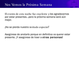 Nos Vemos la Próxima Semana  El evento de esta noche fue excelente   y les agradecemos por estar presentes…pero la próxima semana será aún mejor.  ¡No se pierda nuestro  invitado especial!  Asegúrese de anotarlo porque en definitiva va querer estar presente. ¡Y asegúrese de traer a  otras personas!  