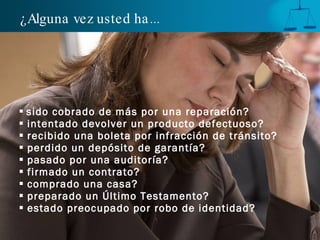 ¿Alguna vez usted ha ...




 sido cobrado de más por una reparación?
 intentado devolver un producto defectuoso?
 recibido una boleta por infracción de tránsito?
 perdido un depósito de garantía?
 pasado por una auditoría?
 firmado un contrato?
 comprado una casa?
 preparado un Último Testamento?
 estado preocupado por robo de identidad?
 