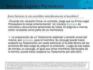 Servicios Legales Preventivos

 ¡Estos Servicios le son accesibles inmediatamente al inscribirse !
   •Cuando Ud. necesita firmar un contrato, ¡haga que su Firma Legal
   Proveedora lo revise anteriormente! Un número ilimitado de
   contratos y documentos personales de hasta 10 páginas o menos,
   serán revisados como parte de su membresía.

   • La preparación de un Testamento estándar y revisión anual del
   mismo, son incluidos para el miembro. Su cónyuge puede hacer
   preparar su Testamento, sin costo adicional, si lo pide dentro de los
   primeros 60 días luego de adquirir la embresía. Luego de ese lapso
   de tiempo, su cónyuge, al igual que otros miembros adicionales de
   la familia, puede hacer preparar su Testamento por sólo $20.


Consultas telefónicas sobre asuntos ilimitados hasta el punto que su Firma Legal Proveedora lo considere necesario para asesorarle sobre su asunto legal. Si su
asunto legal no puede ser tratado adecuadamente durante su consulta telefónica, su Firma Legal completará una (1) hora de investigación legal por cada
asunto. Residentes de Nevada están limitados a 50 horas por año y cinco documentos legales personales a revisar por año. Una carta o llamada telefónica
por cada asunto le es disponible si fuera aconsejable, a discreción única de su Firma Legal Proveedora. La preparación de fideicomiso le es disponible a la
tarifa preferencial de miembro.
 