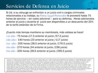 Servicios de Defensa en Juicio
Si Ud. o su cónyuge se enfrentan a un juicio civil o cargos criminales
relacionados a su trabajo, su Firma Legal Proveedor le proveerá hasta 75
horas de servicio – sin costo adicional – para su defensa. Horas adicionales
anterior al juicio y durante el juicio son disponibles a un descuento del 25%
de la tarifa estándar de la Firma.

¡Cuanto más tiempo mantiene su membresía, más valiosa se hace!
1 er año - 75 horas (17.5 anterior al juicio /57.5 juicio)
2 do año - 140 horas (23 anterior al juicio /117 juicio)
3 er año - 205 horas (28.5 anterior al juicio /176.5 juicio)
4 to año - 270 horas (34 anterior al juicio /236 juicio)
5 to año - 335 horas (39.5 anterior al juicio /295.5 juicio)

Asuntos no cubiertos bajo los beneficios del Plan y por los cuales puede usar su tarifa de descuento preferencial de miembro son: Dependientes (sólo cubre al
miembro y su cónyuge); Bancarrota, divorcio, anulación, custodia de menor y otros asuntos relacionados a asuntos domésticos; Cargos de DUI/DWI, asuntos
relacionados a intoxicantes (sean recetados o no), atropello y fuga, abandonar el lugar de un accidente y cargos civiles o criminales que ocurren como
resultado de manejar un vehículo comercial de más de dos ejes. Los beneficios del Plan se aplican sólo a cargos de acción criminal relacionados al
desempeño del empleo. Los beneficios no se aplican a asuntos donde Ud. es nombrado en un juicio civil o tiene cargos a su contra por ser nombrado como
dueño, gerente o asociación del negocio, si Ud. no estuvo directamente involucrado en el hecho o el asunto del cual surge el juicio o cargo criminal. Juicios
presentados por algo que haya ocurrido anterior al inicio de su membresía o a razón de condiciones razonablemente anticipadas o previstas anterior a su
enrolamiento (aún si es presentado el juicio después de ser miembro), demandas colectivas, intervenciones o de amicus curiae en que el miembro es parte (o
parte potencial); Embargos, incautaciones u otra apelación; Reclamos, defensas o posiciones legales que su Firma Legal Proveedora determina no
prevalecerían en corte o son frívolas o sin mérito.
 