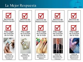 La Mejor Respuesta


  
 Servicio de
                  
                 Servicio de
                                  
                                 Servicio de
                                                  
                                                 Servicio de
                                                                  
                                                                 Servicio de
Restauración    Restauración    Restauración    Restauración    Restauración



  
Plan Legal
                  
                 Plan Legal
                                  
                                 Plan Legal
                                                  
                                                Plan Legal
                                                                  
                                                                 Plan Legal
de Eventos       de Eventos      de Eventos     de Eventos       de Eventos
de la Vida       de la Vida      de la Vida     de la Vida       de la Vida




    Robo de        Robo de          Robo de        Robo de         Robo de
 Identidad de    Identidad de    Identidad de   Identidad de     Identidad de
  Licencia de       Seguro        Información   Caraácter/ Lo    Información
   Conducir         Social           Médica        Criminal       Financiera
 