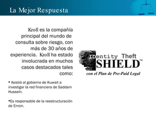 La Mejor Respuesta

         Kroll es la compañía
     principal del mundo de
   consulta sobre riesgo, con
          más de 30 años de
 experiencia. Kroll ha estado             IDentity Theft
      involucrada en muchos
                                              SHIELD
                                                                     TM


     casos destacados tales
                        como:            con el Plan de Pre-Paid Legal
 Asistió al gobierno de Kuwait a
investigar la red financiera de Saddam
Husseín.

Es responsable de la reestructuración
de Enron.
 