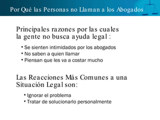 Por Qué las Personas no Llaman a los Abogados   Se sienten intimidados por los abogados No saben a quien llamar  Piensan que les va a costar mucho Principales razones por las cuales la gente no busca ayuda legal : Las Reacciones Más Comunes a una Situación Legal son : Ignorar el problema  Tratar de solucionarlo personalmente 
