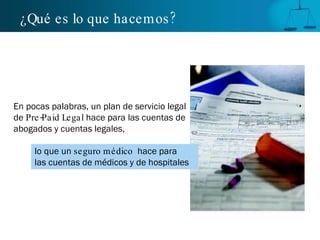 ¿Qué es lo que hacemos?   En pocas palabras, un plan de servicio legal de  Pre-Paid Legal  hace para las cuentas de abogados y cuentas legales,  lo que un  seguro médico   hace para   las cuentas de médicos y de hospitales 