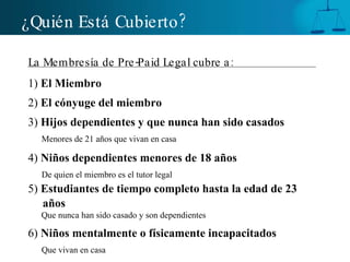 ¿Quién Está Cubierto ? La Membresía de Pre-Paid Legal cubre a:   1)  El Miembro 2)  El cónyuge del miembro 3)  Hijos dependientes y que nunca han sido casados Menores de 21 años que vivan en casa   4)  Niños dependientes menores de 18 años   De quien el miembro es el tutor legal 5)  Estudiantes de tiempo completo hasta la edad de 23 años  Que nunca han sido casado y son dependientes 6)  Niños mentalmente o físicamente incapacitados Que vivan en casa 