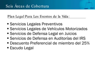 Servicios Legales Preventivos Servicios Legales de Vehículos Motorizados  Servicios de Defensa Legal en Juicios Servicios de Defensa en Auditorías del IRS Descuento Preferencial de miembro del 25%  Escudo Legal Seis Áreas de Cobertura Plan Legal Para Los Eventos de la Vida: 