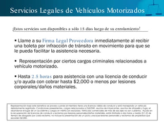 Servicios Legales de Vehículos Motorizados Llame a su  Firma Legal Proveedora  inmediatamente al recibir  una boleta por infracción de tránsito en movimiento para que se le pueda facilitar la asistencia necesaria. Representación por ciertos cargos criminales relacionados a vehículo motorizado. Hasta  2.5 horas  para asistencia con una licencia de conducir y/o ayuda con cobrar hasta $2,000 o menos por lesiones corporales/daños materiales.  ¡Estos servicios son disponibles a sólo 15 días luego de su enrolamiento! Representación bajo este beneficio se provee cuando el miembro tiene una licencia válida de conducir y está manejando un vehículo debidamente registrado. Condiciones preexistentes, cargos relacionados a DUI/DWI, asuntos de intoxicantes, asuntos de atropello y fuga, el abandonar el lugar de un accidente y cargos sin mérito son excluidos. Vehículos comerciales de más de dos ejes no son cubiertos.  Ayuda en la recuperación de licencias de conducir y reclamos por lesiones personales/daños materiales, están limitada a dos horas y media (2-1-2) de tiempo de abogado por cada reclamo, no incluye la presentación de un juicio y excluye lesiones personales y reclamos de propiedad que exceden $2,000. 