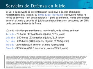 Servicios de Defensa en Juicio Si Ud. o su cónyuge se enfrentan a un juicio civil o cargos criminales relacionados a su trabajo, su  Firma Legal Proveedor  le proveerá hasta 75 horas de servicio – sin costo adicional – para su defensa.  Horas adicionales anterior al juicio y durante el  juicio son disponibles a un descuento del 25% de la tarifa estándar de la Firma.  ¡Cuanto más tiempo mantiene su membresía, más valiosa se hace! 1er año  - 75 horas (17.5 anterior al juicio /57.5 juicio) 2do año  - 140 horas (23 anterior al juicio /117 juicio) 3er  año  - 205 horas (28.5 anterior al juicio /176.5 juicio) 4to año  - 270 horas (34 anterior al juicio /236 juicio) 5to año  - 335 horas (39.5 anterior al juicio /295.5 juicio) Asuntos no cubiertos bajo los beneficios del Plan y por los cuales puede usar su tarifa de descuento preferencial de miembro son: Dependientes (sólo cubre al miembro y su cónyuge); Bancarrota, divorcio, anulación, custodia de menor y otros asuntos relacionados a asuntos domésticos; Cargos de DUI/DWI, asuntos relacionados a intoxicantes (sean recetados o no), atropello y fuga, abandonar el lugar de un accidente y cargos civiles o criminales que ocurren como resultado de manejar un vehículo comercial de más de dos ejes.  Los beneficios del Plan se aplican sólo a cargos de acción criminal relacionados al desempeño del empleo. Los beneficios no se aplican a asuntos donde Ud. es nombrado en un juicio civil o tiene cargos a su contra  por ser nombrado como dueño, gerente o asociación del negocio, si Ud. no estuvo directamente involucrado en el hecho o el asunto del cual surge el juicio o cargo criminal.  Juicios presentados por algo que haya ocurrido anterior al inicio de su membresía o a razón de condiciones razonablemente anticipadas o previstas anterior a su enrolamiento (aún si es presentado el juicio después de ser miembro), demandas colectivas, intervenciones o de amicus curiae en que el miembro es parte (o parte potencial); Embargos, incautaciones u otra apelación; Reclamos, defensas o posiciones legales que su Firma Legal Proveedora determina no prevalecer ía n en corte o son frívolas o sin mérito. 