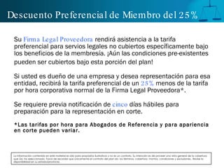 Descuento Preferencial de Miembro del 25% Su  Firma Legal Proveedora  rendirá asistencia a la tarifa preferencial para servios legales no cubiertos específicamente bajo los beneficios de la membresía. ¡Aún las condiciones pre-existentes pueden ser cubiertos bajo esta porción del plan!  Si usted es dueño de una empresa y desea representación para esa entidad, recibirá la tarifa preferencial de un  25%  menos de la tarifa por hora corporativa normal de la Firma Legal Proveedora*. Se requiere previa notificación de  cinco  días hábiles para preparación para la representación en corte. * Las tarifas por hora para Abogados de Referencia y para apariencia en corte pueden variar. La Información contenida en este material es sólo para propósitos ilustrativos y no es un contrato. Su intención es de proveer una vista general de la cobertura que Ud. ha seleccionado. Favor de recordar que únicamente el contrato del plan da  los términos, cobertura, montos, condiciones y exclusiones.  Revise la disponibilidad en su estado/provincia. 
