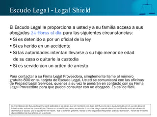 Escudo Legal - Legal Shield El Escudo Legal le proporciona a usted y a su familia acceso a sus abogados  24-Horas al día  para las siguientes circunstancias: Si es detenido a por un oficial de la ley Si es herido en un accidente Si las autoridades intentan llevarse a su hijo menor de edad  de su casa o quitarle la custodia Si es servido con un orden de arresto Para contactar a su Firma Legal Proveedora, simplemente llame al número gratuito 800 en su tarjeta de Escudo Legal. Usted se comunicará con las oficinas de Prepaid Legal Services, quienes a su vez le pondrán en contacto con su Firma Legal Proveedora para que pueda consultar con un abogado. Es así de fácil . La membresía del Escudo Legal no será aplicable si se alega que el miembro está bajo la Influencia de o perjudicado por el uso de alcohol, intoxicantes, sustancias controladas, fármacos, o medicinas, sean recetadas o no; si se alega que el miembro está involucrado en violencia domestica o acoso; y/o el ayudar en el hacer,  fijar u obtener garante, fianza u otra seguridad requerida para su liberación.  Favor de revisar la disponibilidad de beneficios en su estado. . 