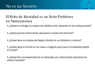 No es un Secreto ¿Usted le entrega su tarjeta de crédito a los meseros en los restaurantes? ¿Usted provee información personal a través del Internet? ¿Usted lleva su tarjeta de Seguro Social en su billetera o cartera? ¿Usted deja el correo en su casa o negocio para que el empleado postal lo recoja? ¿Usted tira correspondencia no deseada con información personal sin antes triturarla? El Robo de Identidad es un Serio Problema  en Norteamérica 