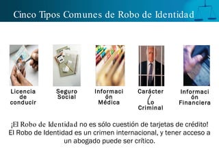 Cinco Tipos Comunes de Robo de Identidad ¡El Robo de Identidad  no es sólo cuestión de tarjetas de crédito! El Robo de Identidad es un crimen internacional, y tener acceso a un abogado puede ser crítico. Licencia de conducir Información Médica Información Financiera Seguro Social Carácter/  Lo Criminal 