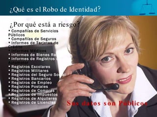 ¿Por qué está a riesgo? Compañías de Servicios Públicos Compañías de Seguros Informes de Tarjetas de Crédito Informes Médicos Informes de Bienes Raíces Informes de Registros de  Automotor Registros Escolares Registros Militares Registros del Seguro Social Registros Bancarios Registros de Empleo Registros Postales Registros de Compras Registros de Impuestos Registros de Alquileres Registros de Licencias Sus datos son Públicos ¿Qué es el Robo de Identidad? 