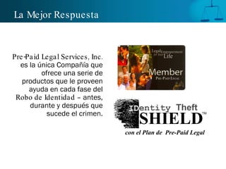 La Mejor Respuesta Pre-Paid Legal Services, Inc.  es la única Compañía que ofrece una serie de productos que le proveen ayuda en cada fase del  Robo de Identidad  – antes, durante y después que sucede el crimen. TM SHIELD ID entity  Theft con el Plan de  Pre-Paid Legal 