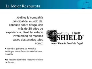 La Mejor  Respuesta Kroll  es la compañía principal del mundo de  consulta sobre riesgo, con más de 30 años de experiencia.  Kroll  ha estado involucrada en muchos casos destacados tales como: Asistió al gobierno de Kuwait a investigar la red financiera de Saddam Husseín. Es responsable de la reestructuración de Enron. TM SHIELD ID entity  Theft con el Plan de Pre-Paid Legal 