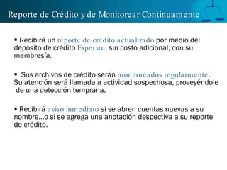 Reporte de Crédito y de Monitorear Continuamente Recibirá un  reporte de crédito actualizado  por medio del depósito de crédito  Experian , sin costo adicional, con su membresía.  Sus archivos de crédito serán  monitoreados regularmente .  Su atención será llamada a actividad sospechosa, proveyéndole  de una detección temprana. R ecibirá   aviso inmediato  si se abren cuentas nuevas a su nombre…o si se agrega una anotación despectiva a su reporte de crédito. 