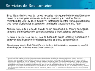 Servicios de Restauración Si su  identidad es robada , usted necesita m á s que sólo información sobre como proceder para restaurar su buen nombre y su crédito. Como miembro del  Identity Theft Shield SM , ¡usted podrá estar tranquilo sabiendo que hay profesionales expertos en la materia trabajando a su favor! Notificaciones de alerta de fraude  serán enviadas a su favor y se seguirá la huella de investigación con las agencias e instituciones afectadas. Se harán búsquedas pro-activas  de bases de datos locales y nacionales a su favor para buscar información que no es de su conocimiento.  El contrato de Identity Theft Shield (Escudo de Robo de Identidad) no se provee en español; sin embargo, es disponible asistencia de traducción. No será aplicable la Restauración de Identidad si el robo de identidad es resultado de un hecho deshonesto, criminal, malicioso o fraudulento en el cual participó, dirigió o tuvo conocimiento del mismo, usted, su cónyuge o su hijo.  Servicios de restaración no serán provistos para un evento de robo de identidad conocido que haya acontecido previo a su fecha de enrolamiento.  Deberá ser miembro activo para recibir servicios de restauración.  Los servicios provistos no cubren pérdidas financieras que resulten del robo de identidad.  Un poder legal firmado debe ser otorgado a Kroll cuando se abre un caso de Restauración de Robo de Identidad para que Kroll pueda trabajar a su favor y/o proveer las referidas Búsquedas Pro-Activas de Bases de Datos.  Un evento de robo de identidad no incluye el robo o uso no autorizado o ilegal del nombre de su negocio, “ejerciendo negocio como”  o cualquier otro método de identificar la actividad de su negocio. 