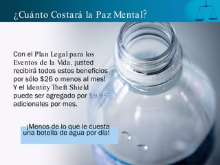 ¿Cuánto Costará la Paz Mental? Con el  Plan Legal para los Eventos de la Vida,  ¡usted recibirá todos estos beneficios por sólo $26 o menos al mes! Y el  Identity Theft Shield  puede ser agregado por  $9.95  adicionales por mes. ¡Menos de lo que le cuesta   una botella de agua por día!   