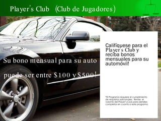 Player’s Club  (Club de Jugadores) Califíquese para el  Player’s Club  y reciba bonos mensuales para su automóvil!   *El Programa requiere el cumplimiento de requisitos adicionales.  Revise  el volante del Player’s Club para detalles completos en cuanto a este programa. Su bono mensual para su auto    puede ser entre $100 y $500! 