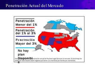 Penetración Actual del Mercado Este mapa demuestra la penetración actual de Pre-Paid Legal Services al mercado. El porcentaje de población está basado sobre hogares que tienen 2.5 miembros por familia por membresía. Penetración  Menor del 1% Penetración  del 1% al 3% Penetración  Mayor del 3% No hay plan Disponible 