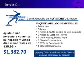 Inversión PAQUETE AMPLIADO DE MATERIALES: Solicitudes Folletos 3 meses  GRATIS  de sitio de web mejorado 3 meses  GRATIS  de Televox 1 Libro “Getting Started Right” 3 CDs de Entrenamiento 3 DVDs de Reclutamiento 1 CD de Reclutamiento Ayude a una persona a comenzar su negocio y venda diez membresías de $35.95 = $1,382.70 ¡Apoyo y Orientación Especial de Director Ejecutivo para lanzar su negocio!  Como Asociado de  FAST START  Ud. recibe: 