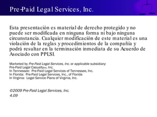 Pre-Paid Legal Services, Inc. Esta presentación es material de derecho protegido y no puede ser modificada en ninguna forma ni bajo ninguna circunstancia. Cualquier modificación de este material es una violación de la reglas y procedimientos de la compañía y podrá resultar en la terminación inmediata de su Acuerdo de Asociado con PPLSI. Marketed by  Pre-Paid Legal Services, Inc . or applicable subsidiary: Pre-Paid Legal Casualty SM , Inc. In Tennessee:  Pre-Paid Legal Services of Tennessee, Inc. In Florida:  Pre-Paid Legal Services, Inc., of Florida In Virginia:  Legal Service Plans of Virginia, Inc. ©2009 Pre-Paid Legal Services, Inc. 4.09 