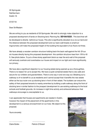 26 Springvale

Rathfarnham

Dublin 16

07/07/18

Dear Sir/Madam

We are writing to you as residents of 26 Springvale. We wish to strongly make objection to a
proposed development of lands on Stocking land. Planning No. SD18A/0225 . This land that will
be developed is directly behind our house. This site is signiﬁcantly elevated vis a vis our land and
the distance between the proposed development and our back wall linearly is small but
trigonometry will make the proposed height of the building the equivalent of six ﬂoors not three.

We have already a wooden cambion structure holding back the back wall against the hill. Of our
six houses directly facing this proposed development this cambion structure rises from 12ft to 40
ft. See photo below .To put a three storey apartment block so near the end wall of the proposal
will seriously overlook and overshadow our house and impact on our light and more signiﬁcantly
our privacy.

We have also a signiﬁcant objection to our housing estate being opened up as a thoroughfare.
There is no reason for us to accept this. We have a quiet contained estate that is very safe and
secure for our children and grandchildren. There is one way in and one way out. Breaking out a
walkway is of no beneﬁt to us as residents and I cannot accept that it beneﬁts the new estate
either as the bus route runs up stocking lane in front of their estate. The builders can ensure the
safety of their proposed tenants to nearby amenities by building a safe walkway along the front of
stocking lane in similar fashion to the prospect development to use existing walkways to the local
schools and football grounds. An increase in night time activity and antisocial behaviour that
walkways encourage is unacceptable to us. 

I can appreciate that houses and apartments are needed in Dublin,
however the impact of the placement of the apartments in this
development is a serious encroachment on our lives. We object to this
proposal. 

Yours sincerely

...…................... .........................

Claire Butler. Patrick O’Dowd
 