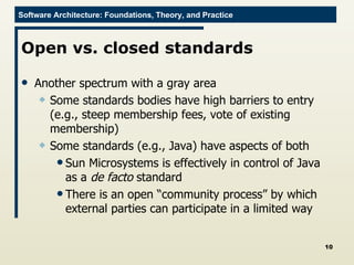 Open vs. closed standards Another spectrum with a gray area Some standards bodies have high barriers to entry (e.g., steep membership fees, vote of existing membership) Some standards (e.g., Java) have aspects of both Sun Microsystems is effectively in control of Java as a  de facto  standard There is an open “community process” by which external parties can participate in a limited way 