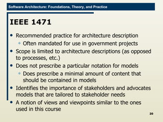 IEEE 1471 Recommended practice for architecture description Often mandated for use in government projects Scope is limited to architecture descriptions (as opposed to processes, etc.) Does not prescribe a particular notation for models Does prescribe a minimal amount of content that should be contained in models Identifies the importance of stakeholders and advocates models that are tailored to stakeholder needs A notion of views and viewpoints similar to the ones used in this course 