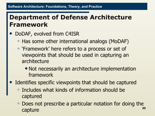 Department of Defense Architecture Framework DoDAF, evolved from C4ISR Has some other international analogs (MoDAF) ‘ Framework’ here refers to a process or set of viewpoints that should be used in capturing an architecture Not necessarily an architecture implementation framework Identifies specific viewpoints that should be captured Includes what kinds of information should be captured Does not prescribe a particular notation for doing the capture 