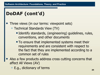 DoDAF (cont’d) Three views (in our terms: viewpoint sets) Technical Standards View (TV) Identify standards, (engineering) guidelines, rules, conventions, and other documents To ensure that implemented systems meet their requirements and are consistent with respect to the fact that they are implemented according to a common set of rules Also a few products address cross cutting concerns that affect All Views (AV) E.g., dictionary of terms 