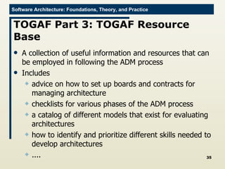 TOGAF Part 3: TOGAF Resource Base A collection of useful information and resources that can be employed in following the ADM process Includes advice on how to set up boards and contracts for managing architecture checklists for various phases of the ADM process a catalog of different models that exist for evaluating architectures how to identify and prioritize different skills needed to develop architectures .... 